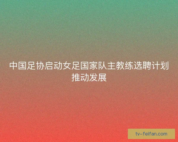 中国足协启动女足国家队主教练选聘计划推动发展