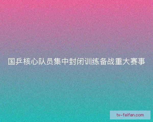 国乒核心队员集中封闭训练备战重大赛事 国乒核心队员集中封闭训练备战重大赛事