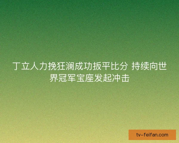 丁立人力挽狂澜成功扳平比分 持续向世界冠军宝座发起冲击 丁立人力挽狂澜成功扳平比分 持续向世界冠军宝座发起冲击