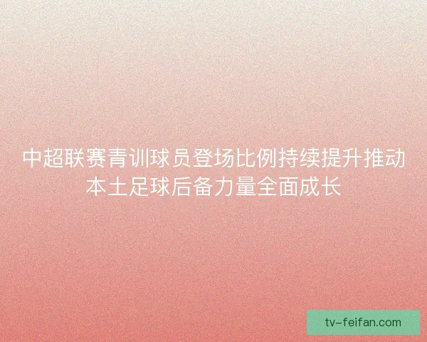 中超联赛青训球员登场比例持续提升推动本土足球后备力量全面成长