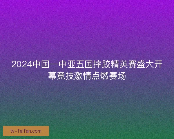2024中国—中亚五国摔跤精英赛盛大开幕竞技激情点燃赛场 2024中国—中亚五国摔跤精英赛盛大开幕竞技激情点燃赛场