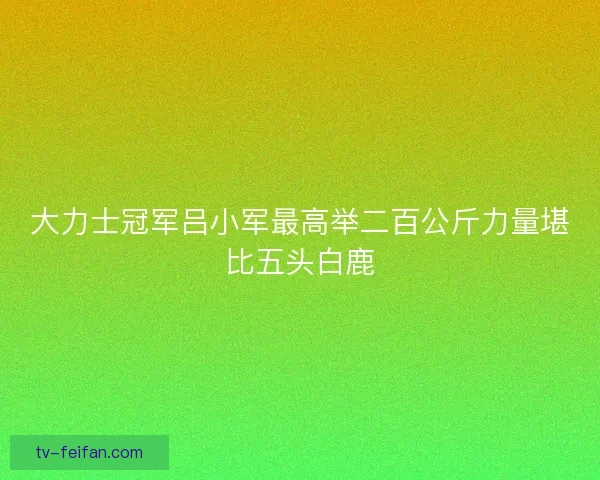 大力士冠军吕小军最高举二百公斤力量堪比五头白鹿