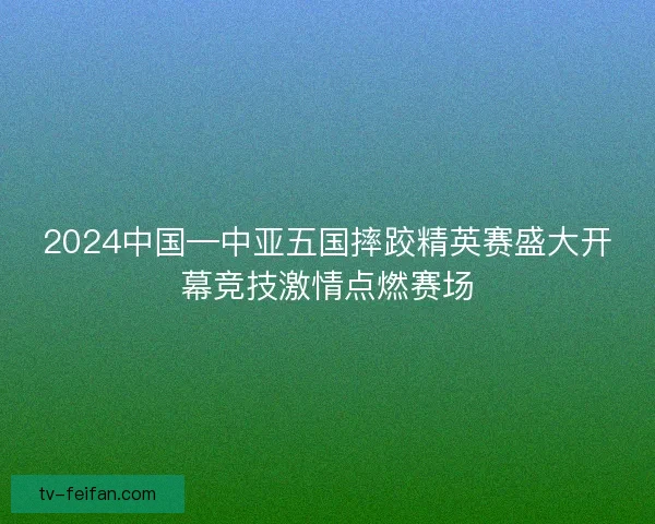 2024中国—中亚五国摔跤精英赛盛大开幕竞技激情点燃赛场