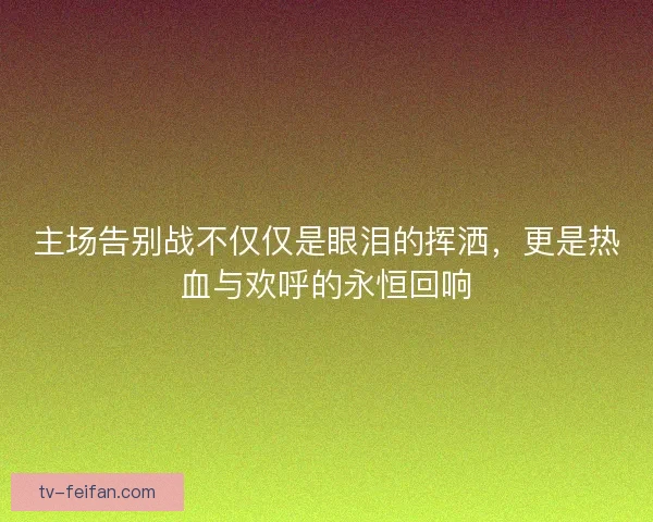 主场告别战不仅仅是眼泪的挥洒，更是热血与欢呼的永恒回响