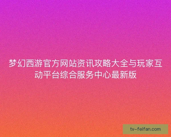 梦幻西游官方网站资讯攻略大全与玩家互动平台综合服务中心最新版