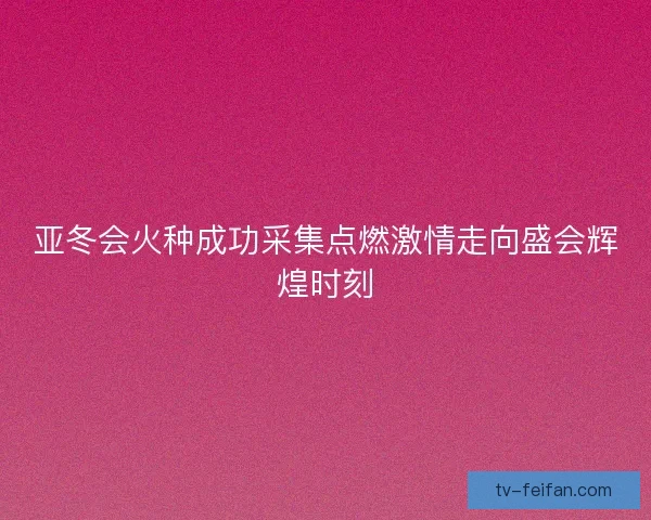 亚冬会火种成功采集点燃激情走向盛会辉煌时刻